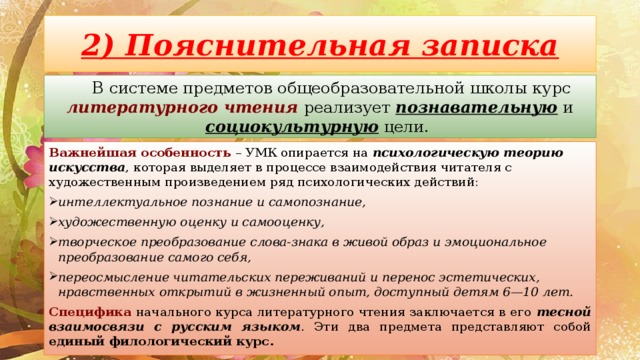 2) Пояснительная записка В системе предметов общеобразовательной школы курс литературного чтения реализует познавательную и социокультурную цели. Важнейшая особенность – УМК опирается на психологическую теорию искусства , которая выделяет в процессе взаимодействия читателя с художественным произведением ряд психологических действий: интеллектуальное познание и самопознание, художественную оценку и самооценку, творческое преобразование слова-знака в живой образ и эмоциональное преобразование самого себя, переосмысление читательских переживаний и перенос эстетических, нравственных открытий в жизненный опыт, доступный детям 6—10 лет. Специфика начального курса литературного чтения заключается в его тесной взаимосвязи с русским языком . Эти два предмета представляют собой единый филологический курс. 