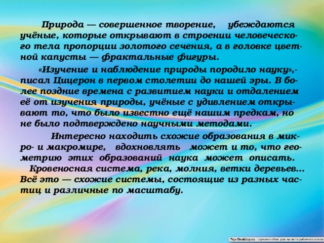  Природа — совершенное творение, убеждаются учёные, которые открывают в строении человеческо-го тела пропорции золотого сечения, а в головке цвет-ной капусты — фрактальные фигуры.  «Изучение и наблюдение природы породило науку»,- писал Цицерон в первом столетии до нашей эры. В бо-лее поздние времена с развитием науки и отдалением её от изучения природы, учёные с удивлением откры-вают то, что было известно ещё нашим предкам, но не было подтверждено научными методами.  Интересно находить схожие образования в мик-ро- и макромире, вдохновлять может и то, что гео-метрию этих образований наука может описать. Кровеносная система, река, молния, ветки деревьев… Всё это — схожие системы, состоящие из разных час-тиц и различные по масштабу. 