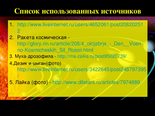 Список использованных источников http://www.liveinternet.ru/users/4652061/post208202512 Ракета космическая - http://glory.rin.ru/article/208/4_oktjabrja_-_Den__Voenno-Kosmicheskih_Sil_Rossii.html 3. Муха-дрозофила - http://ma-zaika.ru/post95020739/ 4.Дезик и цыган(фото) http://www.liveinternet.ru/users/3422645/post248797395/ 5. Лайка (фото) - http://www.diletant.ru/articles/7974889