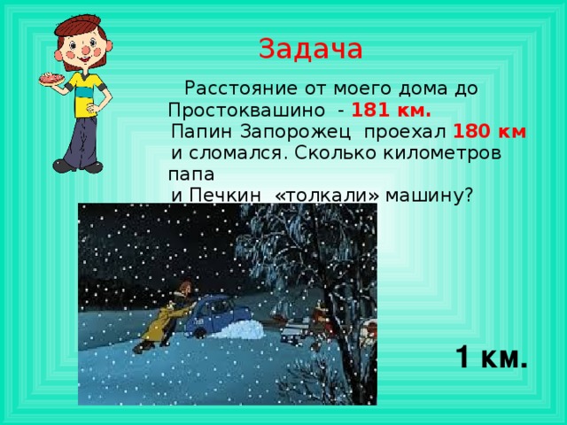 Задача  Расстояние от моего дома до Простоквашино - 181 км.  Папин Запорожец проехал 180 км  и сломался. Сколько километров папа  и Печкин «толкали» машину? 1 км. 