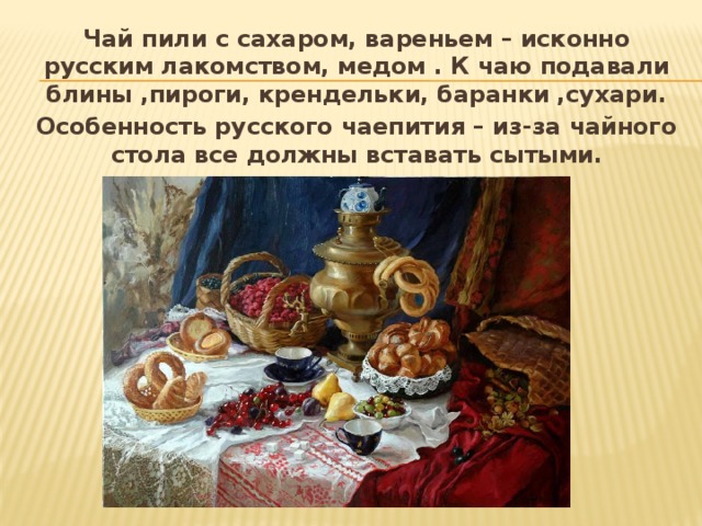 Чай пили с сахаром, вареньем – исконно русским лакомством, медом . К чаю подавали блины ,пироги, крендельки, баранки ,сухари. Особенность русского чаепития – из-за чайного стола все должны вставать сытыми.  