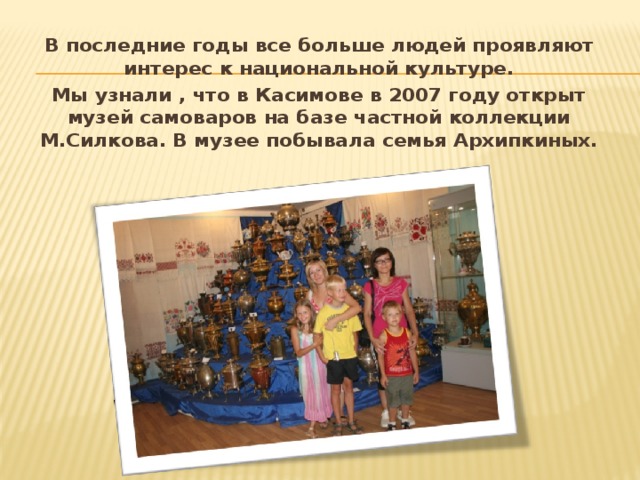 В последние годы все больше людей проявляют интерес к национальной культуре. Мы узнали , что в Касимове в 2007 году открыт музей самоваров на базе частной коллекции М.Силкова. В музее побывала семья Архипкиных. 