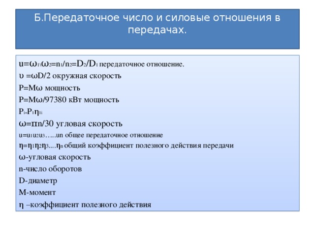 Б.Передаточное число и силовые отношения в передачах.   u=ω 1\ ω 2 =n 1 /n 2 = D 2 /D 1 передаточное отношение. υ =ωD/2 окружная скорость P=Mω мощность P=Mω/97380 кВт мощность Р i= Р 1 η 1i ω=πn/30 угловая скорость u=u 1 u 2 u 3 …..un общее передаточное отношение η=η 1 η 2 η 3 ....η n общий коэффициент полезного действия передачи ω-угловая скорость n-число оборотов D-диаметр М-момент η –коэффициент полезного действия 