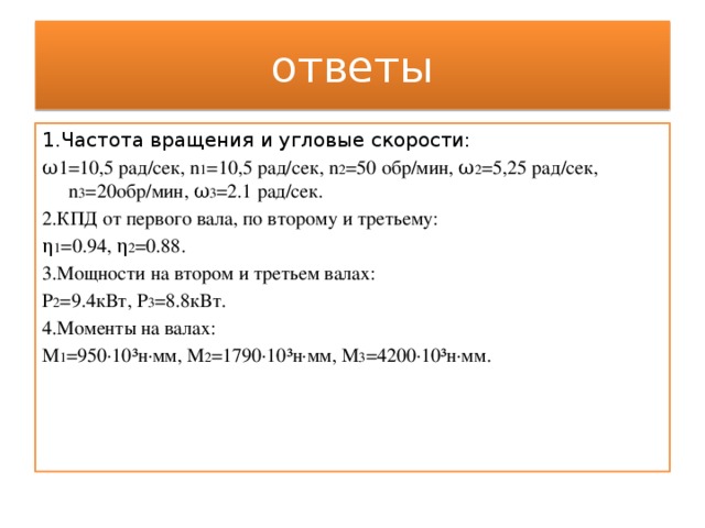 ответы 1.Частота вращения и угловые скорости: ω1=10,5 рад/сек, n 1 =10,5 рад/сек, n 2 =50 обр/мин, ω 2 =5,25 рад/сек, n 3 =20обр/мин, ω 3 =2.1 рад/сек. 2.КПД от первого вала, по второму и третьему: η 1 =0.94, η 2 =0.88. 3.Мощности на втором и третьем валах: Р 2 =9.4кВт, Р 3 =8.8кВт. 4.Моменты на валах: М 1 =950·10³н·мм, М 2 =1790·10³н·мм, М 3 =4200·10³н·мм. 