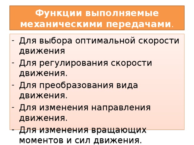 Функции выполняемые механическими передачами . Для выбора оптимальной скорости движения Для регулирования скорости движения. Для преобразования вида движения. Для изменения направления движения. Для изменения вращающих моментов и сил движения. Для передачи мощности на расстояние. 