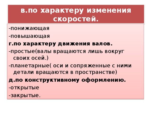 в.по характеру изменения скоростей. -понижающая -повышающая г.по характеру движения валов. -простые(валы вращаются лишь вокруг своих осей.) -планетарные( оси и сопряженные с ними детали вращаются в пространстве) д.по конструктивному оформлению. -открытые -закрытые. 