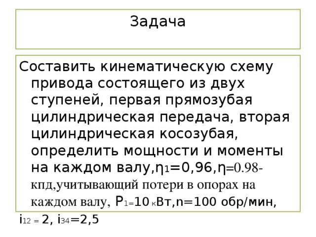 Задача   Составить кинематическую схему привода состоящего из двух ступеней, первая прямозубая цилиндрическая передача, вторая цилиндрическая косозубая, определить мощности и моменты на каждом валу,η 1 =0,96,η =0.98-кпд,учитывающий потери в опорах на каждом валу, Р 1= 10 к Вт,n=100 обр/мин, i 12 = 2, i 34 =2,5 