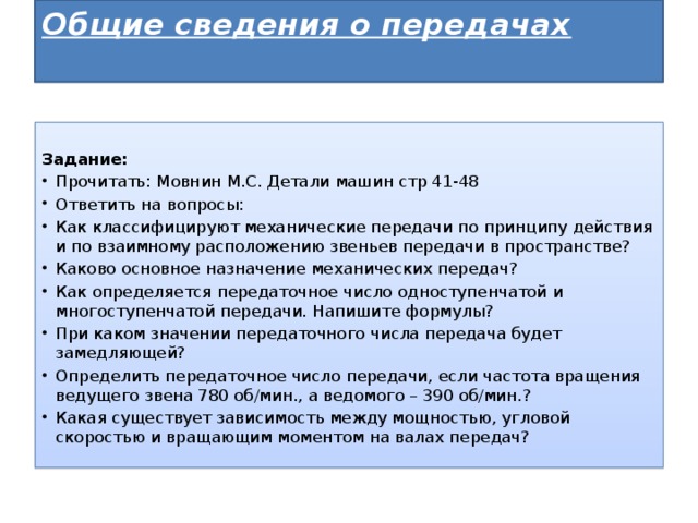 Общие сведения о передачах     Задание: Прочитать: Мовнин М.С. Детали машин стр 41-48 Ответить на вопросы: Как классифицируют механические передачи по принципу действия и по взаимному расположению звеньев передачи в пространстве? Каково основное назначение механических передач? Как определяется передаточное число одноступенчатой и многоступенчатой передачи. Напишите формулы? При каком значении передаточного числа передача будет замедляющей? Определить передаточное число передачи, если частота вращения ведущего звена 780 об/мин., а ведомого – 390 об/мин.? Какая существует зависимость между мощностью, угловой скоростью и вращающим моментом на валах передач? 