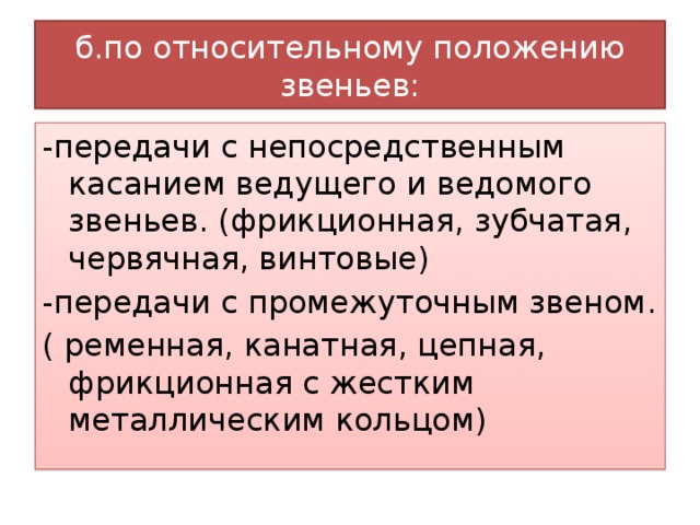 б.по относительному положению звеньев: -передачи с непосредственным касанием ведущего и ведомого звеньев. (фрикционная, зубчатая, червячная, винтовые) -передачи с промежуточным звеном. ( ременная, канатная, цепная, фрикционная с жестким металлическим кольцом) 