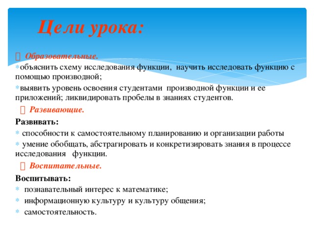 Цели урока:      Образовательные. объяснить схему исследования функции, научить исследовать функцию с помощью производной; выявить уровень освоения студентами производной функции и ее приложений; ликвидировать пробелы в знаниях студентов. объяснить схему исследования функции, научить исследовать функцию с помощью производной; выявить уровень освоения студентами производной функции и ее приложений; ликвидировать пробелы в знаниях студентов.    Развивающие. Развивать:  способности к самостоятельному планированию и организации работы  умение обобщать, абстрагировать и конкретизировать знания в процессе исследования функции.  способности к самостоятельному планированию и организации работы  умение обобщать, абстрагировать и конкретизировать знания в процессе исследования функции.    Воспитательные.  Воспитывать:  познавательный интерес к математике;  информационную культуру и культуру общения;  самостоятельность.   познавательный интерес к математике;  информационную культуру и культуру общения;  самостоятельность.  