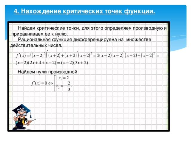 4. Нахождение критических точек функции.  Найдем критические точки, для этого определяем производную и  приравниваем ее к нулю.  Рациональная функция дифференцируема на множестве действительных чисел.  Найдем нули производной 