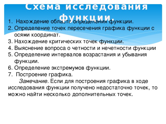 Схема исследования функции.   Нахождение области определения функции. Определение точек пересечения графика функции с осями координат. Нахождение критических точек функции. Выяснение вопроса о четности и нечетности функции Определение интервалов возрастания и убывания функции. Определение экстремумов функции.  Построение графика.  Замечание. Если для построения графика в ходе исследования функции получено недостаточно точек, то можно найти несколько дополнительных точек. 