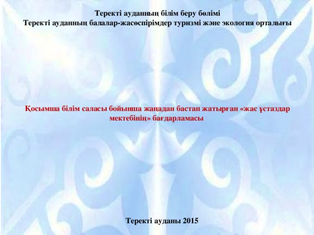 Теректі ауданның білім беру бөлімі Теректі ауданның балалар-жасөспірімдер туризмі және экология орталығы  Қосымша білім саласы бойынша жаңадан бастап жатырған «жас ұстаздар мектебінің» бағдарламасы Теректі ауданы 2015 