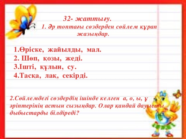  32- жаттығу.  1. Әр топтағы сөздерден сөйлем құрап жазыңдар.   1.Өріске, жайылды, мал.  2. Шөп, қозы, жеді.  3.Ішті, құлын, су.  4.Тасқа, лақ, секірді.   2.Сөйлемдегі сөздердің ішінде келген а, о, ы, ұ әріптерінің астын сызыңдар. Олар қандай дауысты дыбыстарды білдіреді? № 6 тапсырма «Кім жылдам?» 1- топ 2-топ 3- топ 4-топ 1 + 3 = 6 + 1 = 8 + 1 = 10 – 5 = 2 + 4 = 7 – 2 = 9 – 4 = 4 + 3 = 