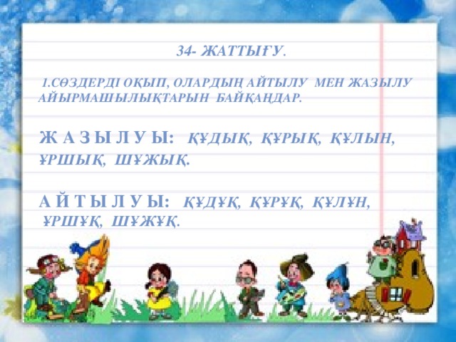 34- жаттығу .   1.Сөздерді оқып, олардың айтылу мен жазылу айырмашылықтарын байқаңдар.  Ж а з ы л у ы: құдық, құрық, құлын, ұршық, шұжық .  А й т ы л у ы: құдұқ, құрұқ, құлұн,  ұршұқ, шұжұқ. Жарайсыңдар балалар! 