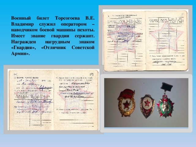 Военный билет Торсогоева В.Е. Владимир служил оператором – наводчиком боевой машины пехоты. Имеет звание гвардии сержант. Награжден нагрудным знаком «Гвардия», «Отличник Советской Армии». 