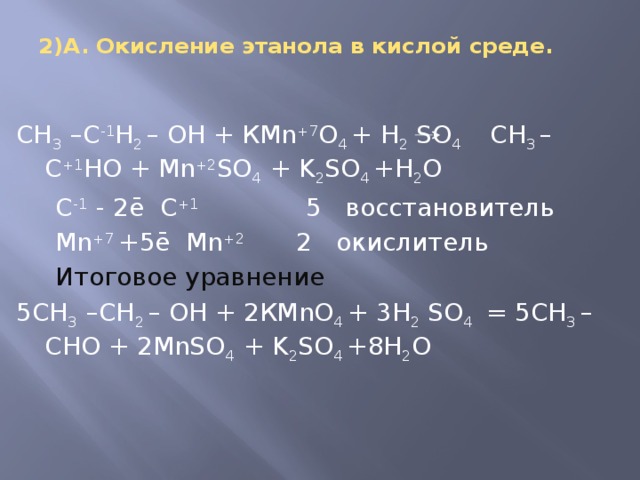 2)А. Окисление этанола в кислой среде.   СН 3 –С -1 Н 2 – ОН + КMn +7 O 4 + H 2 SO 4 СН 3 – С +1 НО + Mn +2 SO 4 + K 2 SO 4 +H 2 O  C -1 - 2ē С +1 5 восстановитель  Mn +7 +5ē Mn +2 2 окислитель  Итоговое уравнение 5СН 3 –СН 2 – ОН + 2КMnO 4 + 3H 2 SO 4 = 5СН 3 – СНО + 2MnSO 4 + K 2 SO 4 +8H 2 O 