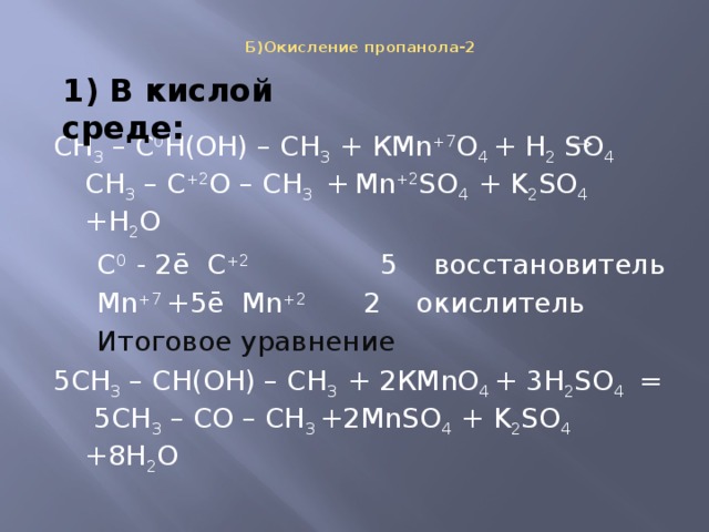 Б)Окисление пропанола-2    1) В кислой среде: СН 3 – С 0 Н(ОН) – СН 3 + КMn +7 O 4 + H 2 SO 4 СН 3 – С +2 О – СН 3 +  Mn +2 SO 4 + K 2 SO 4 +H 2 O  C 0 - 2ē С +2 5 восстановитель  Mn +7 +5ē Mn +2 2 окислитель  Итоговое уравнение 5СН 3 – СН(ОН) – СН 3 + 2КMnO 4 + 3H 2 SO 4 = 5СН 3 – СО – СН 3 +2MnSO 4 + K 2 SO 4 +8H 2 O 