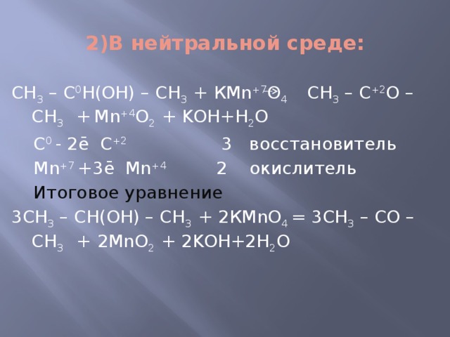 2)В нейтральной среде: СН 3 – С 0 Н(ОН) – СН 3 + КMn +7 O 4 СН 3 – С +2 О – СН 3 +  Mn +4 O 2 + KОН+H 2 O  C 0 - 2ē С +2 3 восстановитель  Mn +7 +3ē Mn +4 2 окислитель  Итоговое уравнение 3СН 3 – СН(ОН) – СН 3 + 2КMnO 4 = 3СН 3 – СО – СН 3 +  2MnO 2 + 2KОН+2H 2 O 