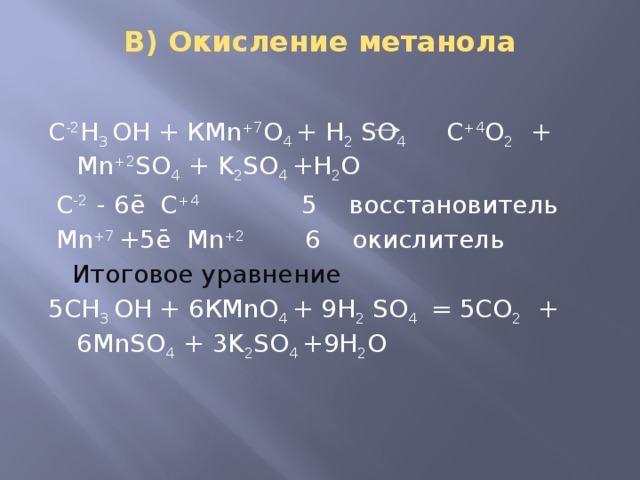 В) Окисление метанола   С -2 Н 3 ОН + КMn +7 O 4 + H 2 SO 4 С +4 О 2 + Mn +2 SO 4 + K 2 SO 4 +H 2 O   C -2 - 6ē С +4 5 восстановитель  Mn +7 +5ē Mn +2 6 окислитель  Итоговое уравнение 5СН 3 ОН + 6КMnO 4 + 9H 2 SO 4 = 5СО 2 + 6MnSO 4 + 3K 2 SO 4 +9H 2 O 