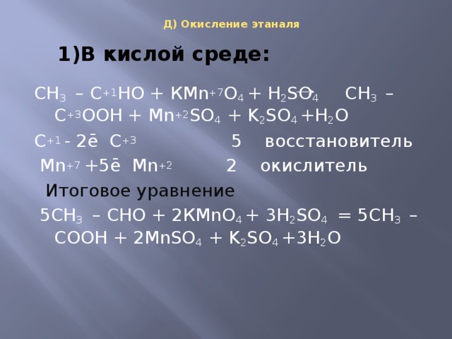 Д) Окисление этаналя   1)В кислой среде: СН 3 – С +1 НО + КMn +7 O 4 + H 2 SO 4 СН 3   – С +3 ООН + Mn +2 SO 4 + K 2 SO 4 +H 2 O C +1 - 2ē С +3 5 восстановитель  Mn +7 +5ē Mn +2 2 окислитель  Итоговое уравнение   5СН 3 – СНО + 2КMnO 4 + 3H 2 SO 4 = 5СН 3   – СООН + 2MnSO 4 + K 2 SO 4 +3H 2 O   