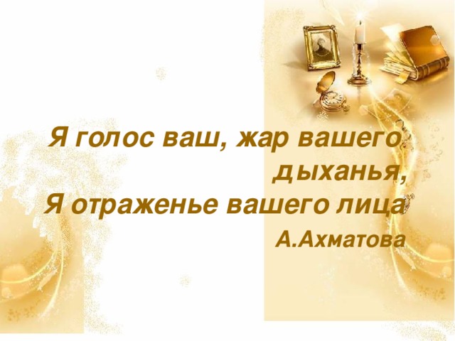 Я голос ваш, жар вашего  дыханья,  Я отраженье вашего лица   А.Ахматова  