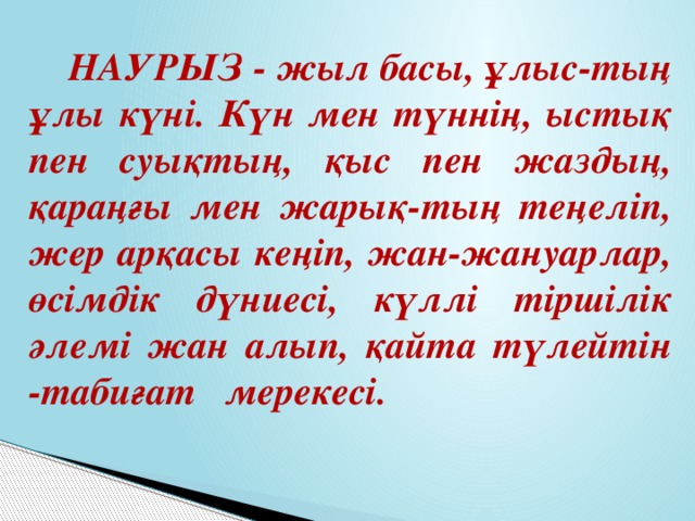 НАУРЫЗ - жыл басы, ұлыс-тың ұлы күні. Күн мен түннің, ыстық пен суықтың, қыс пен жаздың, қараңғы мен жарық-тың теңеліп, жер арқасы кеңіп, жан-жануарлар, өсімдік дүниесі, күллі тіршілік әлемі жан алып, қайта түлейтін -табиғат мерекесі. 