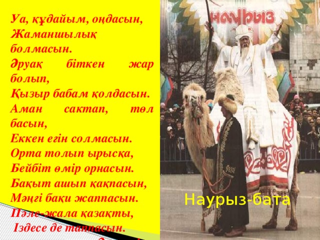 “ Наурыз-бата”  Уа, құдайым, оңдасын, Жаманшылық болмасын. Әруақ біткен жар болып, Қызыр бабам қолдасын. Аман сактап, төл басын, Еккен егін солмасын. Орта толып ырысқа, Бейбіт өмір орнасын. Бақыт ашып қақпасын, Мәңгі бақи жаппасын. Пәле-жала қазақты,  Іздесе де таппасын.  Әумин! Наурыз-бата  