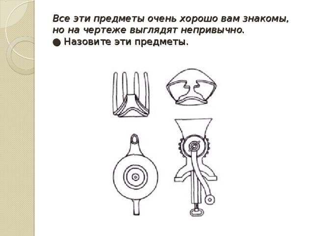 Все эти предметы очень хорошо вам знакомы, но на чертеже выглядят непривычно.  ●  Назовите эти предметы. 