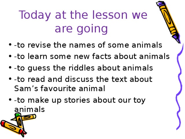 Today at the lesson we are going -to revise the names of some animals -to learn some new facts about animals -to guess the riddles about animals -to read and discuss the text about Sam’s favourite animal -to make up stories about our toy animals 