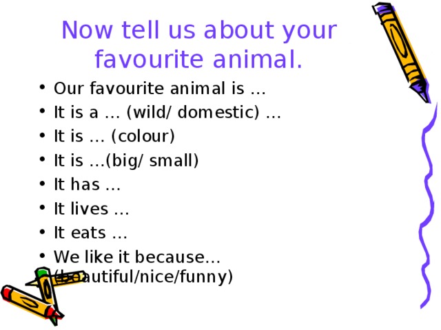 Now tell us about your favourite animal. Our favourite animal is … It is a … (wild/ domestic) … It is … (colour) It is …(big/ small) It has … It lives … It eats … We like it because…(beautiful/nice/funny)  