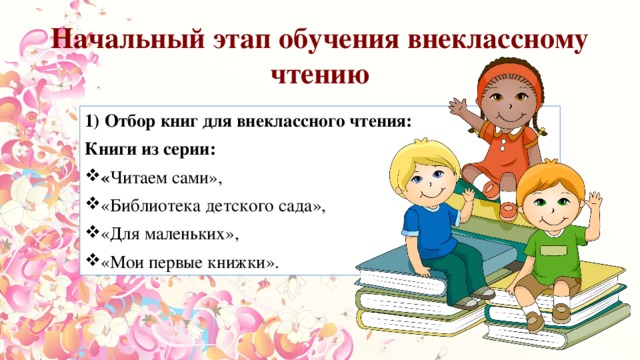 Начальный этап обучения внеклассному чтению 1) Отбор книг для внеклассного чтения: Книги из серии: « Читаем сами», «Библиотека детского сада», «Для маленьких», «Мои первые книжки». 