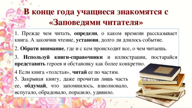 В конце года учащиеся знакомятся с «Заповедями читателя» 1. Прежде чем читать, определи , о каком времени рассказывает книга. А закончив чтение, установи , долго ли длилось событие. 2. Обрати внимание , где и с кем происходит все, о чем читаешь. 3. Используй книги-справочники и иллюстрации, постарайся представить героев и обстановку как более конкретно. 4 Если книга «толстая», читай ее по частям. 5. Закрывая книгу, даже прочитав лишь часть ее, обдумай, что запомнилось, взволновало, испугало, обрадовало, поразило, удивило. 5. Закрывая книгу, даже прочитав лишь часть ее, обдумай , что запомнилось, взволновало, испугало, обрадовало, поразило, удивило. 