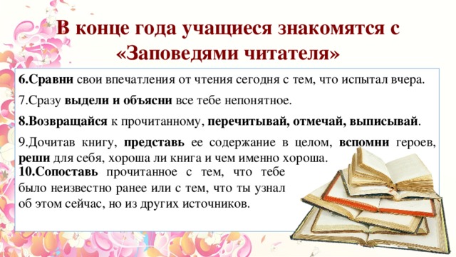 В конце года учащиеся знакомятся с «Заповедями читателя» 6.Сравни свои впечатления от чтения сегодня с тем, что испытал вчера. 7.Сразу выдели и объясни все тебе непонятное. 8.Возвращайся к прочитанному, перечитывай, отмечай, выписывай . 9.Дочитав книгу, представь ее содержание в целом, вспомни героев, реши для себя, хороша ли книга и чем именно хороша. 10.Сопоставь прочитанное с тем, что тебе было неизвестно ранее или с тем, что ты узнал об этом сейчас, но из других источников. 