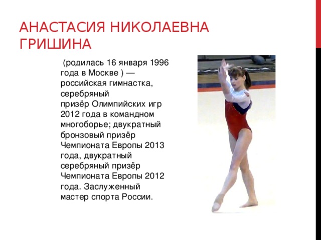 Анастасия Николаевна Гришина   (родилась 16 января 1996 года в Москве ) — российская гимнастка, серебряный призёр Олимпийских игр 2012 года в командном многоборье; двукратный бронзовый призёр Чемпионата Европы 2013 года, двукратный серебряный призёр Чемпионата Европы 2012 года. Заслуженный мастер спорта России. 
