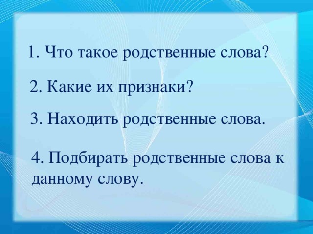 1. Что такое родственные слова? 2. Какие их признаки? 3. Находить родственные слова. 4. Подбирать родственные слова к данному слову. 