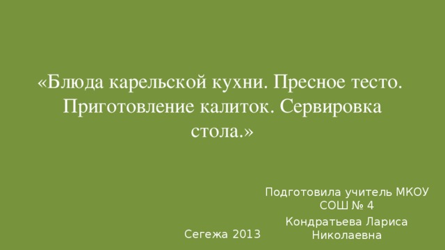 «Блюда карельской кухни. Пресное тесто. Приготовление калиток. Сервировка стола.» Подготовила учитель МКОУ СОШ № 4 Кондратьева Лариса Николаевна Сегежа 2013 