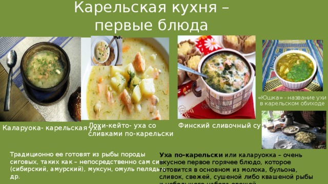 Карельская кухня – первые блюда «Юшка» - название ухи  в карельском обиходе Финский сливочный суп Лохи-кейто- уха со сливками по-карельски Каларуока- карельская уха Традиционно ее готовят из рыбы породы сиговых, таких как – непосредственно сам сиг (сибирский, амурский), муксун, омуль пелядь и др. Уха по-карельски или каларуокка – очень вкусное первое горячее блюдо, которое готовится в основном из молока, бульона, сливок, свежей, сушеной либо квашеной рыбы и небольшого набора овощей. 