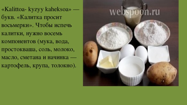 «Kalittoa- kyzyy kaheksoa» — букв. «Калитка просит восьмерки». Чтобы испечь калитки, нужно восемь компонентов (мука, вода, простокваша, соль, молоко, масло, сметана и начинка — картофель, крупа, толокно). 
