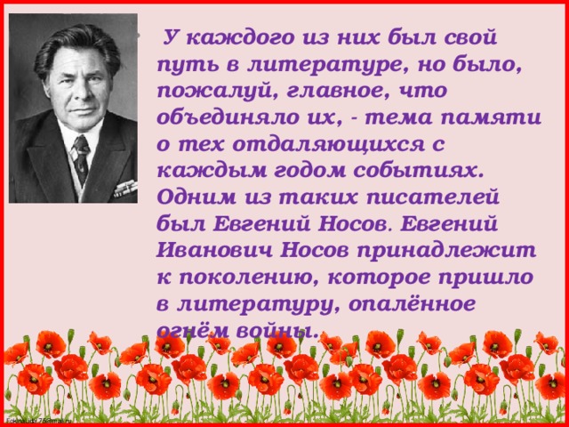  У каждого из них был свой путь в литературе, но было, пожалуй, главное, что объединяло их, - тема памяти о тех отдаляющихся с каждым годом событиях. Одним из таких писателей был Евгений Носов . Евгений Иванович Носов принадлежит к поколению, которое пришло в литературу, опалённое огнём войны. 