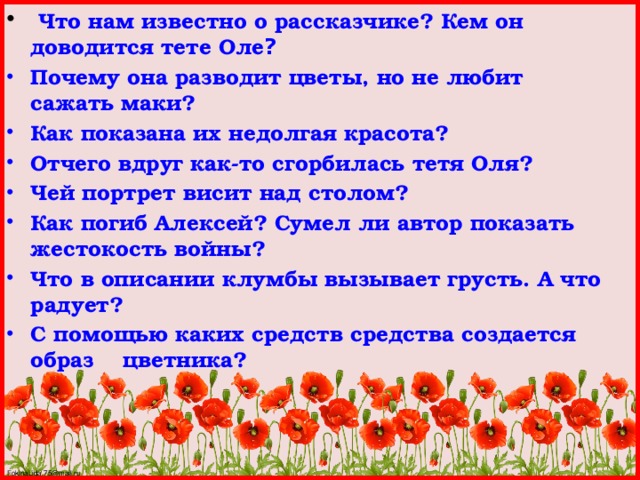  Что нам известно о рассказчике? Кем он доводится тете Оле ? Почему она разводит цветы, но не любит сажать маки? Как показана их недолгая красота? Отчего вдруг как-то сгорбилась тетя Оля? Чей портрет висит над столом? Как погиб Алексей? Сумел ли автор показать жестокость войны? Что в описании клумбы вызывает грусть. А что радует? С помощью каких средств средства создается образ цветника?  