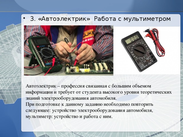 3. «Автоэлектрик» Работа с мультиметром Автоэлектрик – профессия связанная с большим объемом информации и требует от студента высокого уровня теоретических знаний электрооборудования автомобиля. При подготовке к данному заданию необходимо повторить следующее: устройство электрооборудования автомобиля, мультиметр: устройство и работа с ним. 