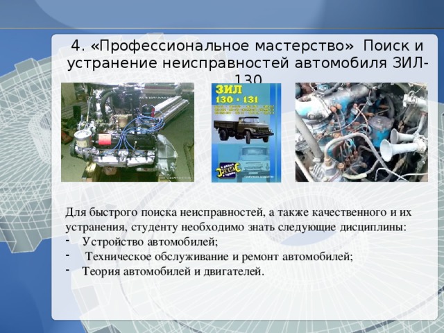 4. «Профессиональное мастерство» Поиск и устранение неисправностей автомобиля ЗИЛ-130 Для быстрого поиска неисправностей, а также качественного и их устранения, студенту необходимо знать следующие дисциплины: Устройство автомобилей;  Техническое обслуживание и ремонт автомобилей; Теория автомобилей и двигателей. 