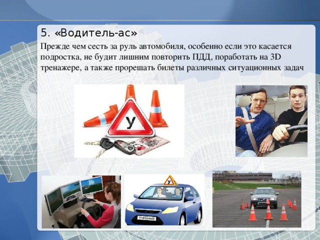 5. «Водитель-ас» Прежде чем сесть за руль автомобиля, особенно если это касается подростка, не будит лишним повторить ПДД, поработать на 3D тренажере, а также прорешать билеты различных ситуационных задач 