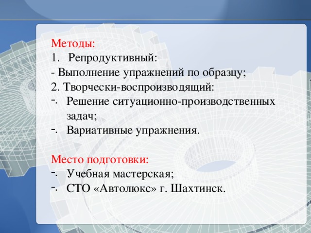 Методы:  Репродуктивный: - Выполнение упражнений по образцу; 2. Творчески-воспроизводящий: Решение ситуационно-производственных задач; Вариативные упражнения. Место подготовки: Учебная мастерская; СТО «Автолюкс» г. Шахтинск. 