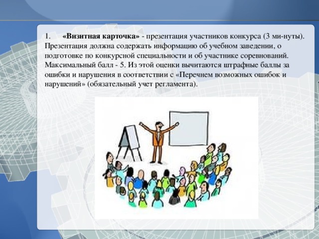 1.  «Визитная карточка» - презентация участников конкурса (3 ми-нуты). Презентация должна содержать информацию об учебном заведении, о подготовке по конкурсной специальности и об участнике соревнований. Максимальный балл - 5. Из этой оценки вычитаются штрафные баллы за ошибки и нарушения в соответствии с «Перечнем возможных ошибок и нарушений» (обязательный учет регламента). 