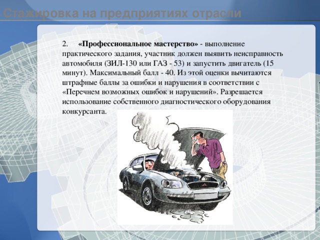 Стажировка на предприятиях отрасли 2.  «Профессиональное мастерство» - выполнение практического задания, участник должен выявить неисправность автомобиля (ЗИЛ-130 или ГАЗ - 53) и запустить двигатель (15 минут). Максимальный балл - 40. Из этой оценки вычитаются штрафные баллы за ошибки и нарушения в соответствии с «Перечнем возможных ошибок и нарушений». Разрешается использование собственного диагностического оборудования конкурсанта. 