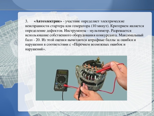 3.  «Автоэлектрик» - участник определяет электрические неисправности стартера или генератора (10 минут). Критерием является определение дефектов. Инструменты - мультиметр. Разрешается использование собственного оборудования конкурсанта. Максимальный балл - 20. Из этой оценки вычитаются штрафные баллы за ошибки и нарушения в соответствии с «Перечнем возможных ошибок и нарушений». 