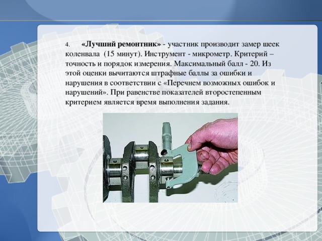 4.  «Лучший ремонтник» - участник производит замер шеек коленвала (15 минут). Инструмент - микрометр. Критерий – точность и порядок измерения. Максимальный балл - 20. Из этой оценки вычитаются штрафные баллы за ошибки и нарушения в соответствии с «Перечнем возможных ошибок и нарушений». При равенстве показателей второстепенным критерием является время выполнения задания. 