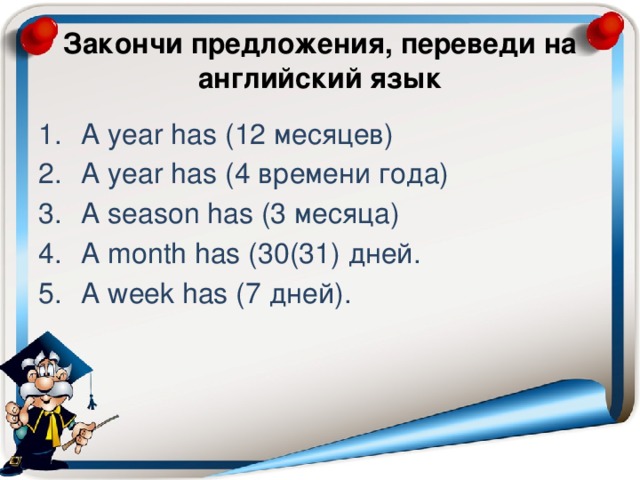Закончи предложения, переведи на английский язык A year has (12 месяцев) A year has (4 времени года) A season has (3 месяца) A month has (30(31) дней. A week has (7 дней). 